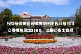 视频号靠拍视频播放量赚钱 视频号原创实质播放量增350%，直播带货出售额同比增添超8倍