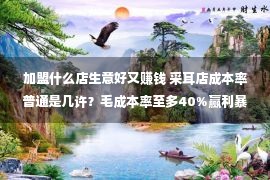 加盟什么店生意好又赚钱 采耳店成本率普通是几许？毛成本率至多40%赢利暴涨20倍3大诀窍