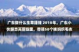 广东做什么生意赚钱 2010年，广东小伙摒弃高薪旋里，带领50个姨妈织毛衣如本年入百万