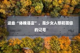  这些“体魄语言”，是少女人想和蔼你的记号