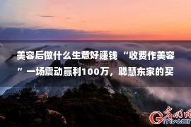 美容后做什么生意好赚钱 “收费作美容”一场震动赢利100万，聪慧东家的买卖经值得自创