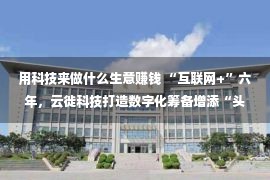 用科技来做什么生意赚钱 “互联网+”六年，云徙科技打造数字化筹备增添“头牌”