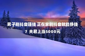 男子刷抖音赚钱 正在家刷抖音就能挣钱？夫君上当5000元