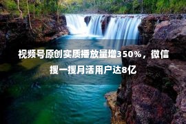  视频号原创实质播放量增350%，微信搜一搜月活用户达8亿