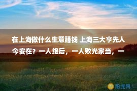 在上海做什么生意赚钱 上海三大亨先人今安在？一人绝后，一人败光家当，一人子孙皆成才