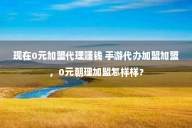 现在0元加盟代理赚钱 手游代办加盟加盟，0元朝理加盟怎样样？