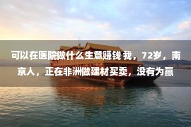 可以在医院做什么生意赚钱 我，72岁，南京人，正在非洲做建材买卖，没有为赢利，只为传承、感恩