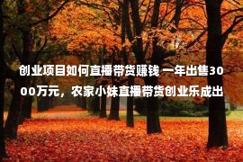 创业项目如何直播带货赚钱 一年出售3000万元，农家小妹直播带货创业乐成出圈