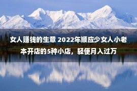 女人赚钱的生意 2022年顺应少女人小老本开店的5种小店，轻便月入过万