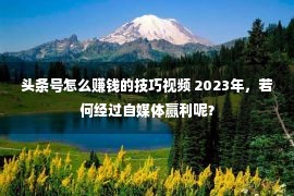 头条号怎么赚钱的技巧视频 2023年，若何经过自媒体赢利呢？