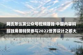 网页怎么发公众号视频赚钱:中国内容科技独角兽特赞参与2022世界设计之都大会