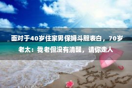  面对于40岁住家男保姆斗胆表白，70岁老太：我老但没有清醒，请你走人