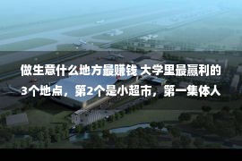 做生意什么地方最赚钱 大学里最赢利的3个地点，第2个是小超市，第一集体人都要去