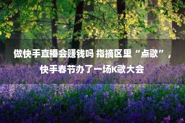 做快手直播会赚钱吗 指摘区里“点歌”，快手春节办了一场K歌大会