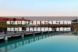 格力成功靠什么赚钱 格力电器之因而犹如此创建，没有是靠董明珠，主要依然朱江洪的功勋