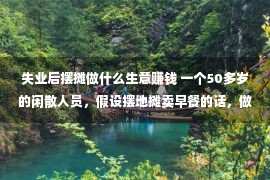 失业后摆摊做什么生意赚钱 一个50多岁的闲散人员，假设摆地摊卖早餐的话，做甚么最赢利？