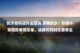 长沙如何送外卖赚钱 湖南长沙：外卖小哥接到奇葩定单，送餐的同时还要帮主顾口试少女友