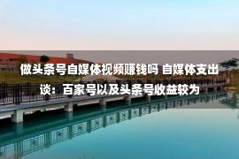 做头条号自媒体视频赚钱吗 自媒体支出谈：百家号以及头条号收益较为