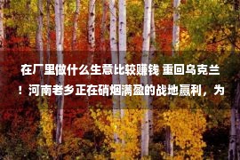 在厂里做什么生意比较赚钱 重回乌克兰！河南老乡正在硝烟满盈的战地赢利，为找安全住宅一个月内屡次搬家