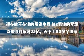 现在做不花钱的赚钱生意 将3毛钱的买卖直接做到年赚22亿，天下上80多个国家点名要他供货