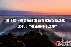 快手如何刷音乐赚钱 新春实质焕新迭代，这个月“住正在快手过年”