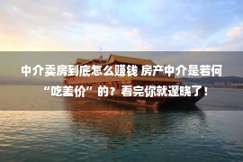 中介卖房到底怎么赚钱 房产中介是若何“吃差价”的？看完你就邃晓了！