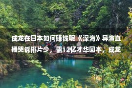 成龙在日本如何赚钱呢 《深海》导演直播哭诉排片少，需12亿才华回本，成龙的话再应验