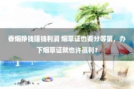 香烟挣钱赚钱利润 烟草证也要分等第，办下烟草证就也许赢利？