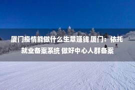 厦门疫情能做什么生意赚钱 厦门：依托就业备案系统 做好中心人群备案