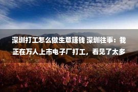 深圳打工怎么做生意赚钱 深圳往事：我正在万人上市电子厂打工，看见了太多少女工的露珠姻缘