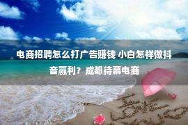 电商招聘怎么打广告赚钱 小白怎样做抖音赢利？成都待慕电商