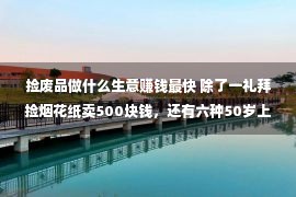 捡废品做什么生意赚钱最快 除了一礼拜捡烟花纸卖500块钱，还有六种50岁上下养活自身小买卖