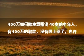 400万如何做生意赚钱 40岁的中年人，有400万的取款，没有想上班了，也许吗？