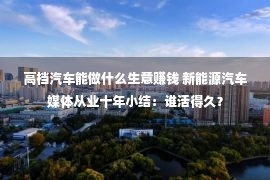 高档汽车能做什么生意赚钱 新能源汽车媒体从业十年小结：谁活得久？