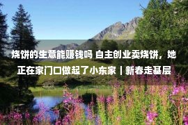 烧饼的生意能赚钱吗 自主创业卖烧饼，她正在家门口做起了小东家｜新春走基层·我看见