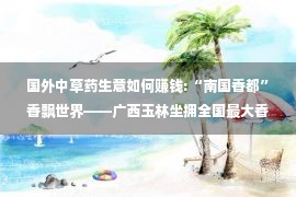 国外中草药生意如何赚钱:“南国香都”香飘世界——广西玉林坐拥全国最大香料交易市场