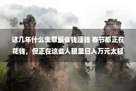 这几年什么生意最省钱赚钱 春节都正在花钱，但正在这些人眼里日入万元太轻易，人人也许做