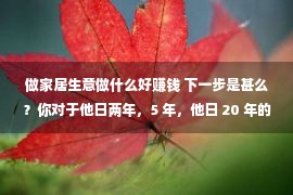 做家居生意做什么好赚钱 下一步是甚么？你对于他日两年，5 年，他日 20 年的糊口有一个愿景