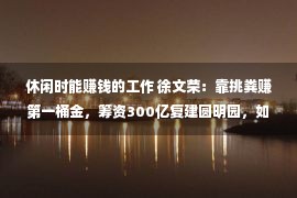 休闲时能赚钱的工作 徐文荣：靠挑粪赚第一桶金，筹资300亿复建圆明园，如今已完成8年