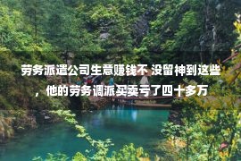 劳务派遣公司生意赚钱不 没留神到这些，他的劳务调派买卖亏了四十多万