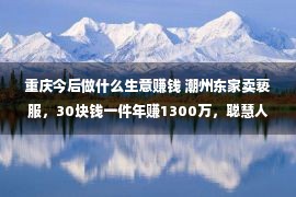 重庆今后做什么生意赚钱 潮州东家卖亵服，30块钱一件年赚1300万，聪慧人做买卖太牛了