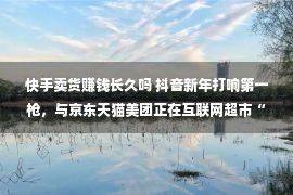 快手卖货赚钱长久吗 抖音新年打响第一枪，与京东天猫美团正在互联网超市“狂飙”