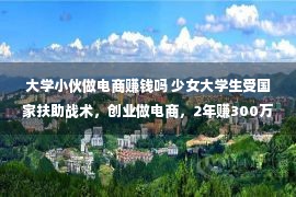 大学小伙做电商赚钱吗 少女大学生受国家扶助战术，创业做电商，2年赚300万