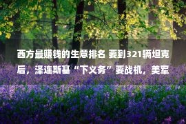 西方最赚钱的生意排名 要到321辆坦克后，泽连斯基“下义务”要战机，美军器商大喜：买卖来了