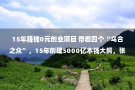 15年赚钱0元创业项目 带着四个“乌合之众”，15年创建5000亿本钱大鳄，张磊是何方崇高？