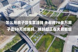 怎么用房子做生意赚钱 夫君将70多万房子卖50万给姨妈，姨妈却正在夫君搬新家那天***