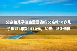 父亲给儿子做生意赚钱吗 父亲教10岁儿子理财1年挣1570元，父亲：既让他贯通到赢利没有易，又让他感化到存钱的欢乐