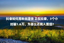 抖音如何用粉丝赚钱 正在抖音，3个小时骗1.6万，为甚么还有人置信？