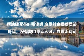 摆地摊买茶叶赚钱吗 演员刘金摆摊卖茶叶蛋，没有戴口罩无人识，自曝无戏可拍一天赚50元