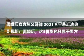 离婚后女方怎么赚钱 2021《平易近法典》规矩：离婚后，这5样货色只属于男方，少女方拿没有走